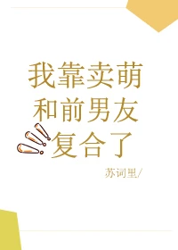 【资源】《我靠卖萌和前男友复合了》作者：苏词里【完结+番外】
