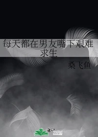 【资源】《每天都在男友嘴下艰难求生》作者：桑飞鱼【完结+番外】