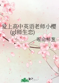 【资源】《爱上高中英语老师小樱(gl师生恋)》作者：唯命柿葱【完结】